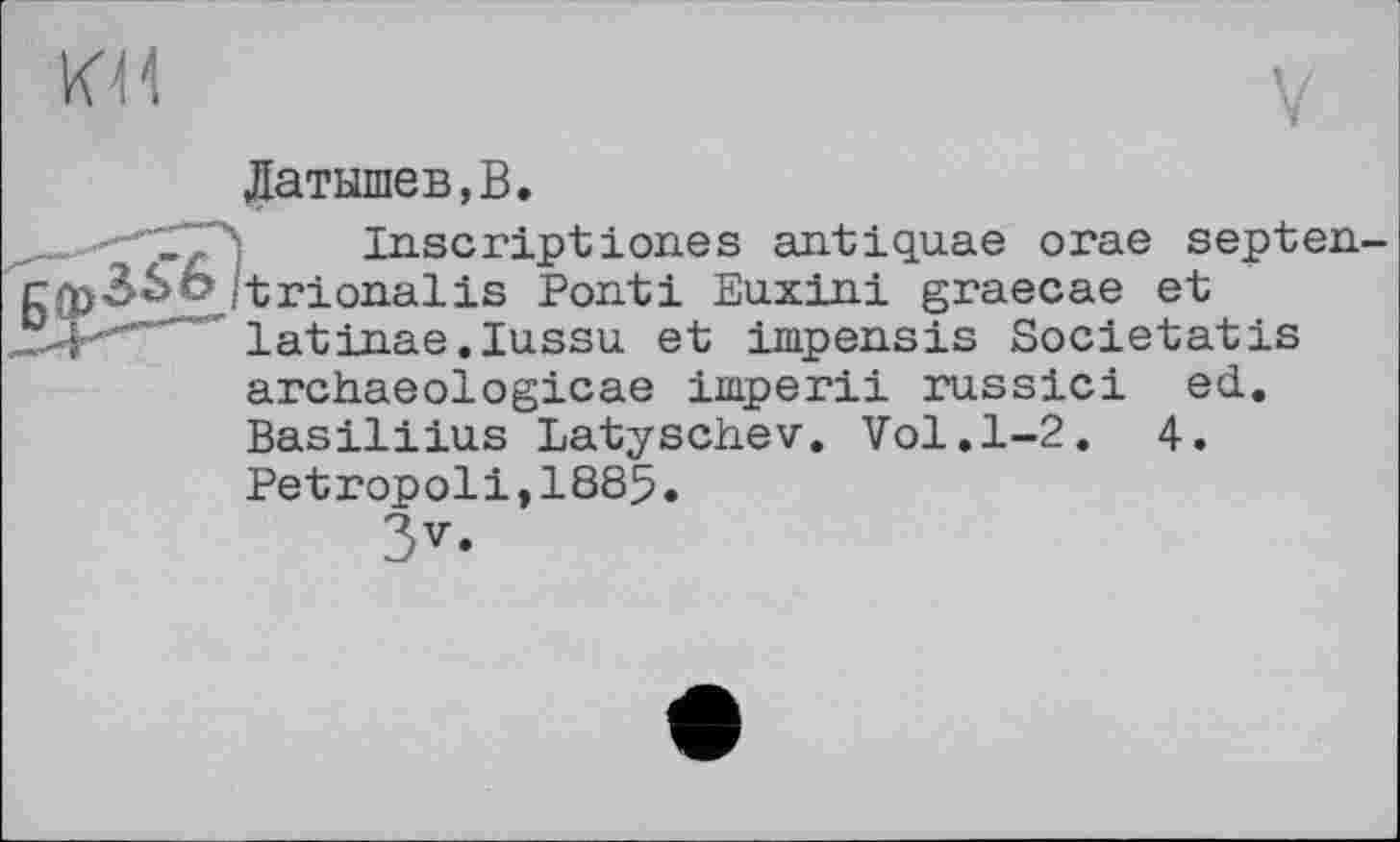 ﻿Латышев,В.
_ Inscriptiones antiquae orae septen 3Sb /'trionalis Ponti Euxini graecae et latinae.Iussu et impensis Societatis archaeologicae imperii russici ed. Basiliius Latyschev. Vol.1-2.	4.
Petropoli,1885.
3v.